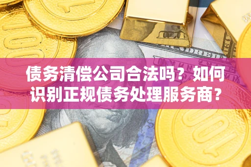 武汉债务清偿公司合法吗？如何识别正规债务处理服务商？