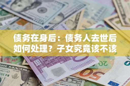 武汉债务在身后：债务人去世后如何处理？子女究竟该不该还钱？