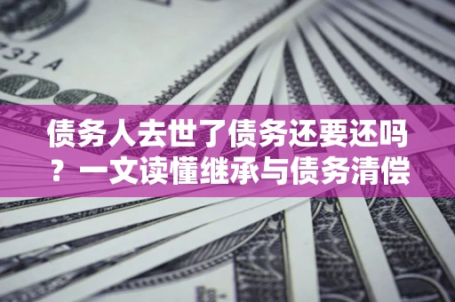 武汉债务人去世了债务还要还吗？一文读懂继承与债务清偿