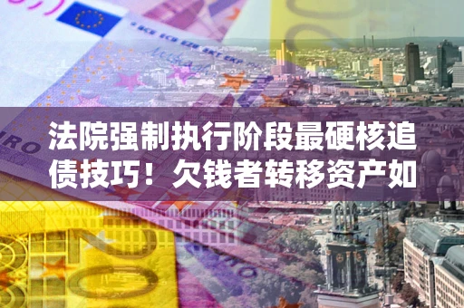 武汉法院强制执行阶段最硬核追债技巧！欠钱者转移资产如何破解？